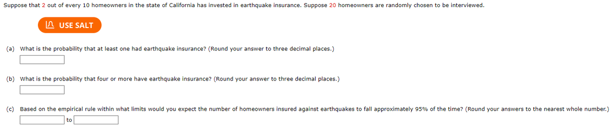 Suppose that 2 out of every 10 homeowners in the state of California has invested in earthquake insurance. Suppose 20 homeowners are randomly chosen to be interviewed.
USE SALT
(a) What is the probability that at least one had earthquake insurance? (Round your answer to three decimal places.)
(b) What is the probability that four or more have earthquake insurance? (Round your answer to three decimal places.)
(c) Based on the empirical rule within what limits would you expect the number of homeowners insured against earthquakes to fall approximately 95% of the time? (Round your answers to the nearest whole number.)
to