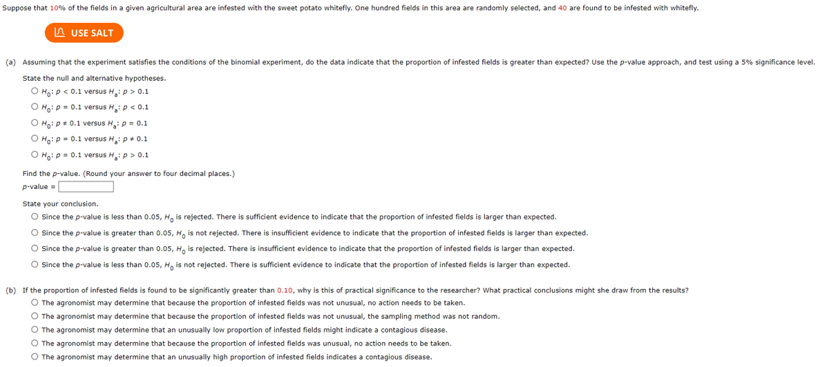Suppose that 10% of the fields in a given agricultural area are infested with the sweet potato whitefly. One hundred fields in this area are randomly selected, and 40 are found to be infested with whitefly.
USE SALT
(a) Assuming that the experiment satisfies the conditions of the binomial experiment, do the data indicate that the proportion of infested fields is greater than expected? Use the p-value approach, and test using a 5% significance level.
State the null and alternative hypotheses.
O Ho: P < 0.1 versus H₂: p > 0.1
O Ho: P = 0.1 versus H₂: p < 0.1
O Ho: P = 0.1 versus H₂: p = 0.1
O Ho: P = 0.1 versus H₂: p = 0.1
O Ho: P = 0.1 versus H₂: p > 0.1
Find the p-value. (Round your answer to four decimal places.)
p-value =
State your conclusion.
O Since the p-value is less than 0.05, Ho is rejected. There is sufficient evidence to indicate that the proportion of infested fields is larger than expected.
O Since the p-value is greater than 0.05, Ho is not rejected. There is insufficient evidence to indicate that the proportion of infested fields is larger than expected.
O Since the p-value is greater than 0.05, Ho is rejected. There is insufficient evidence to indicate that the proportion of infested fields is larger than expected.
O Since the p-value is less than 0.05, Ho is not rejected. There is sufficient evidence to indicate that the proportion of infested fields is larger than expected.
(b) If the proportion of infested fields is found to be significantly greater than 0.10, why is this of practical significance to the researcher? What practical conclusions might she draw from the results?
O The agronomist may determine that because the proportion of infested fields was not unusual, no action needs to be taken.
O The agronomist may determine that because the proportion of infested fields was not unusual, the sampling method was not random.
O The agronomist may determine that an unusually low proportion of infested fields might indicate a contagious disease.
O The agronomist may determine that because the proportion of infested fields was unusual, no action needs to be taken.
O The agronomist may determine that an unusually high proportion of infested fields indicates a contagious disease.