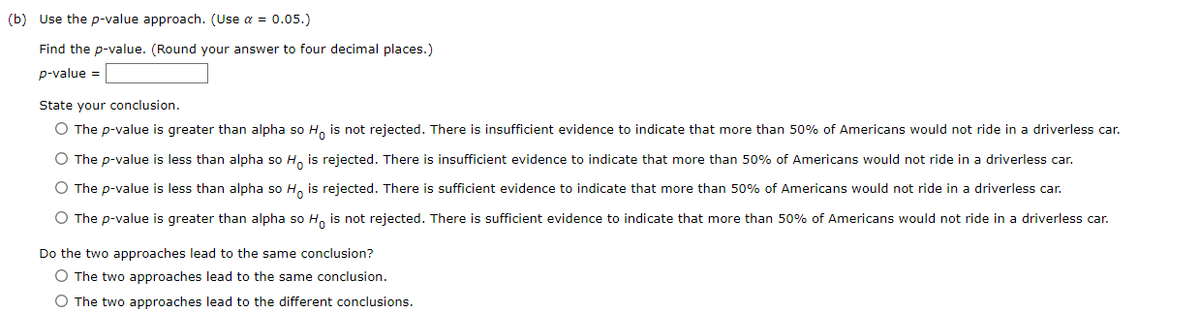 (b) Use the p-value approach. (Use α = 0.05.)
Find the p-value. (Round your answer to four decimal places.)
p-value =
State your conclusion.
O The p-value is greater than alpha so Ho is not rejected. There is insufficient evidence to indicate that more than 50% of Americans would not ride in a driverless car.
O The p-value is less than alpha so Ho is rejected. There is insufficient evidence to indicate that more than 50% of Americans would not ride in a driverless car.
O The p-value is less than alpha so Ho is rejected. There is sufficient evidence to indicate that more than 50% of Americans would not ride in a driverless car.
O The p-value is greater than alpha so Ho is not rejected. There is sufficient evidence to indicate that more than 50% of Americans would not ride in a driverless car.
Do the two approaches lead to the same conclusion?
O The two approaches lead to the same conclusion.
O The two approaches lead to the different conclusions.