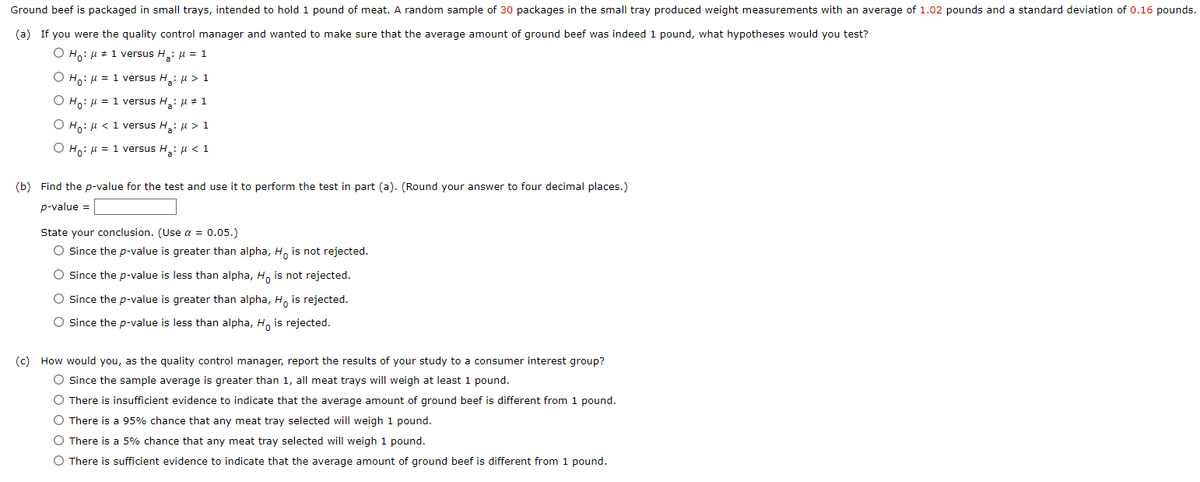 Ground beef is packaged in small trays, intended to hold 1 pound of meat. A random sample of 30 packages in the small tray produced weight measurements with an average of 1.02 pounds and a standard deviation of 0.16 pounds.
(a) If you were the quality control manager and wanted to make sure that the average amount of ground beef was indeed 1 pound, what hypotheses would you test?
O Ho: μ # 1 versus H₂: μ = 1
O Ho: μ = 1 versus H₂: μ> 1
O Ho: μ = 1 versus H₂: μ = 1
O Ho: μ< 1 versus H₂: μ > 1
O Ho: μ = 1 versus H₂: μ< 1
(b) Find the p-value for the test and use it to perform the test in part (a). (Round your answer to four decimal places.)
p-value =
State your conclusion. (Use α = 0.05.)
O Since the p-value is greater than alpha, Ho is not rejected.
O Since the p-value is less than alpha, Ho is not rejected.
O Since the p-value is greater than alpha, Ho is rejected.
O Since the p-value is less than alpha, Ho is rejected.
(c) How would you, as the quality control manager, report the results of your study to a consumer interest group?
O Since the sample average is greater than 1, all meat trays will weigh at least 1 pound.
O There is insufficient evidence to indicate that the average amount of ground beef is different from 1 pound.
O There is a 95% chance that any meat tray selected will weigh 1 pound.
O There is a 5% chance that any meat tray selected will weigh 1 pound.
O There is sufficient evidence to indicate that the average amount of ground beef is different from 1 pound.
