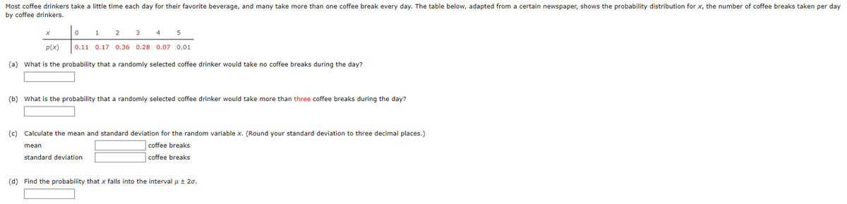 Most coffee drinkers take a little time each day for their favorite beverage, and many take more than one coffee break every day. The table below, adapted from a certain newspaper, shows the probability distribution for x, the number of coffee breaks taken per day
by coffee drinkers.
3 4
0.11 0.17 0.36 0.28 0.07 0.01
0
1
2
5
p(x)
(a) What is the probability that a randomly selected coffee drinker would take no coffee breaks during the day?
(b) What is the probability that a randomly selected coffee drinker would take more than three coffee breaks during the day?
(c) Calculate the mean and standard deviation for the random variable x. (Round your standard deviation to three decimal places.)
mean
coffee breaks
standard deviation
coffee breaks
(d) Find the probability that x falls into the interval μ ± 20.