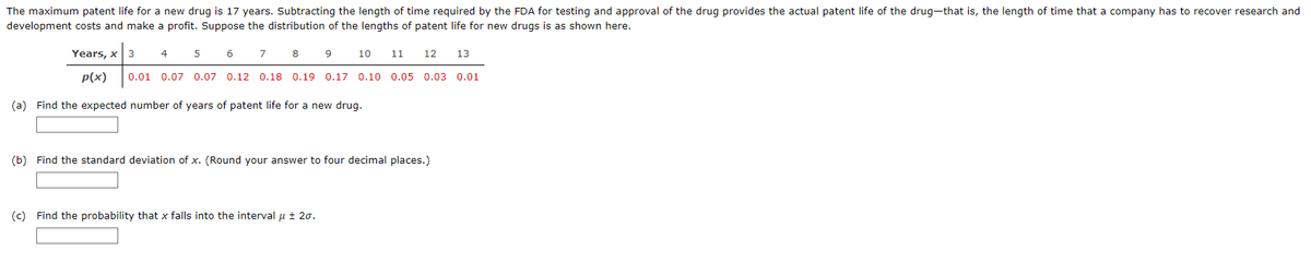 The maximum patent life for a new drug is 17 years. Subtracting the length of time required by the FDA for testing and approval of the drug provides the actual patent life of the drug-that is, the length of time that a company has to recover research and
development costs and make a profit. Suppose the distribution of the lengths of patent life for new drugs is as shown here.
Years, x
p(x)
(a) Find the expected number of years of patent life for a new drug.
3
4
5
6
7
8
10
0.01 0.07 0.07 0.12 0.18 0.19 0.17 0.10 0.05 0.03 0.01
9
11
(c) Find the probability that x falls into the interval μ ± 20.
12 13
(b) Find the standard deviation of x. (Round your answer to four decimal places.)