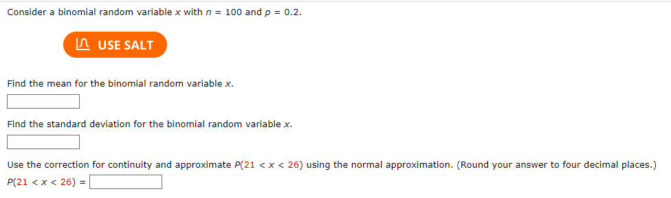 Consider a binomial random variable x with n = 100 and p = 0.2.
USE SALT
Find the mean for the binomial random variable x.
Find the standard deviation for the binomial random variable x.
Use the correction for continuity and approximate P(21 < x < 26) using the normal approximation. (Round your answer to four decimal places.)
P(21 < x < 26) =