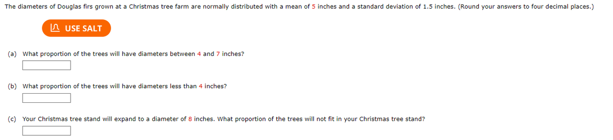 The diameters of Douglas firs grown at a Christmas tree farm are normally distributed with a mean of 5 inches and a standard deviation of 1.5 inches. (Round your answers to four decimal places.)
USE SALT
(a) What proportion of the trees will have diameters between 4 and 7 inches?
(b) What proportion of the trees will have diameters less than 4 inches?
(c) Your Christmas tree stand will expand to a diameter of 8 inches. What proportion of the trees will not fit in your Christmas tree stand?