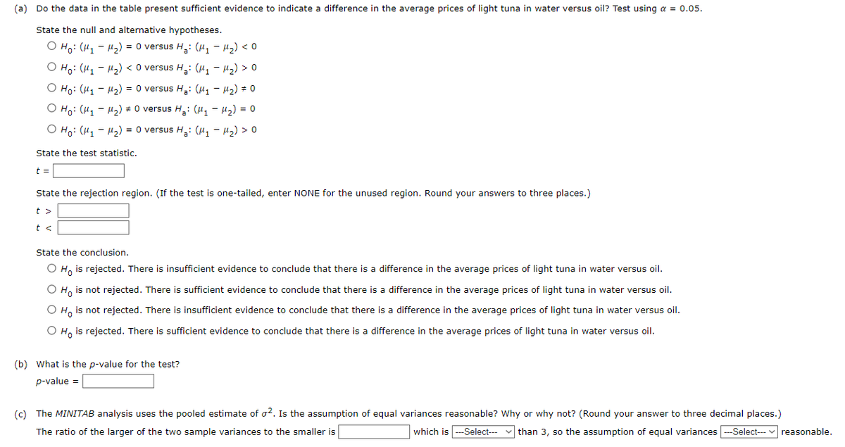 (a) Do the data in the table present sufficient evidence to indicate a difference in the average prices of light tuna in water versus oil? Test using a = 0.05.
State the null and alternative hypotheses.
O Ho: (M₁M₂) = 0 versus H₂: (M₁ - H₂) <0
O Ho: (M₁M₂) < 0 versus H₂: (M₁-M₂) >0
O Ho: (M₁M₂) = 0 versus H₂: (μ₁ −μ₂) # 0
O Ho: (M₁M₂) 0 versus H₂: (μ₁ −μ₂) = 0
O Ho: (M₁M₂) = 0 versus H₂: (M₁M₂) >0
State the test statistic.
t =
State the rejection region. (If the test is one-tailed, enter NONE for the unused region. Round your answers to three places.)
t>
State the conclusion.
O Ho is rejected. There is insufficient evidence to conclude that there is a difference in the average prices of light tuna in water versus oil.
O Ho is not rejected. There is sufficient evidence to conclude that there is a difference in the average prices of light tuna in water versus oil.
O Ho is not rejected. There is insufficient evidence to conclude that there is a difference in the average prices of light tuna in water versus oil.
O Ho is rejected. There is sufficient evidence to conclude that there is a difference in the average prices of light tuna in water versus oil.
(b) What is the p-value for the test?
p-value =
(c) The MINITAB analysis uses the pooled estimate of o². Is the assumption of equal variances reasonable? Why or why not? (Round your answer to three decimal places.)
The ratio of the larger of the two sample variances to the smaller is
which is ---Select--than 3, so the assumption of equal variances ---Select--- reasonable.