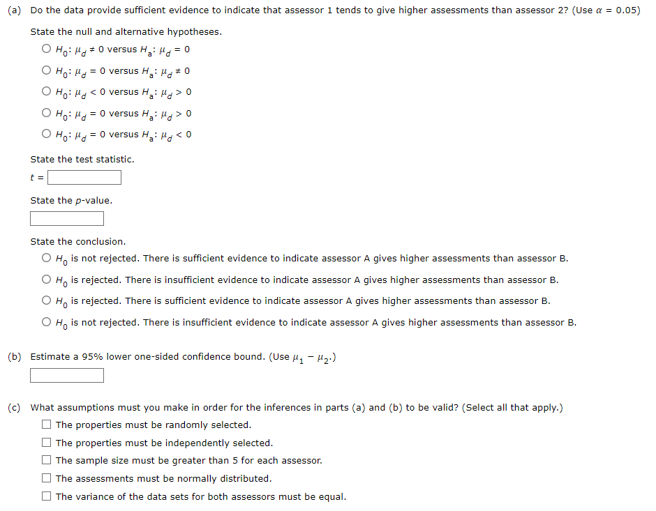 ### Statistical Analysis Exercise

#### (a) Hypothesis Testing

**Objective:**  
Determine if there is sufficient evidence to suggest that Assessor 1 tends to give higher assessments than Assessor 2. The significance level is \(\alpha = 0.05\).

**Hypotheses:**  
Choose the appropriate null and alternative hypotheses:

- \( H_0: \mu_d \neq 0 \) versus \( H_a: \mu_d = 0 \)
- \( H_0: \mu_d = 0 \) versus \( H_a: \mu_d \neq 0 \)
- \( H_0: \mu_d < 0 \) versus \( H_a: \mu_d > 0 \)
- \( H_0: \mu_d = 0 \) versus \( H_a: \mu_d > 0 \)
- \( H_0: \mu_d = 0 \) versus \( H_a: \mu_d < 0 \)

**Test Statistic:**  
Enter the calculated test statistic value.
\[ t = \text{_____} \]

**P-value:**  
Enter the p-value.
\[ \text{P-value: _____} \]

**Conclusion:**  
Choose the conclusion based on the results:

- \( H_0 \) is not rejected. There is sufficient evidence to indicate Assessor A gives higher assessments than Assessor B.
- \( H_0 \) is rejected. There is insufficient evidence to indicate Assessor A gives higher assessments than Assessor B.
- \( H_0 \) is rejected. There is sufficient evidence to indicate Assessor A gives higher assessments than Assessor B.
- \( H_0 \) is not rejected. There is insufficient evidence to indicate Assessor A gives higher assessments than Assessor B.

#### (b) Confidence Interval

**95% Lower One-Sided Confidence Bound:**
Estimate using \((\mu_1 - \mu_2)\).
\[ \text{Estimate: _____} \]

#### (c) Assumptions

**Required Assumptions:**  
Select all assumptions that must be valid for the inference in parts (a) and (b):

- \(\square\) The properties must be randomly selected.
- \(\square\) The properties must be independently selected.
- \(\square\) The sample size must be greater than 5 for each assessor.
- \(\square\) The