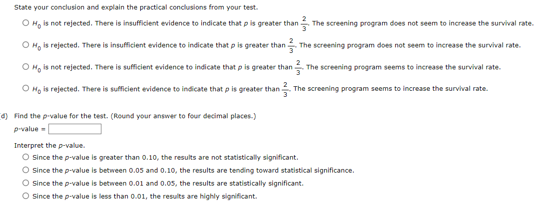 State your conclusion and explain the practical conclusions from your test.
2
O Ho is not rejected. There is insufficient evidence to indicate that p is greater than The screening program does not seem to increase the survival rate.
3
2
O Ho is rejected. There is insufficient evidence to indicate that p is greater than
¹²/²³.
The screening program does not seem to increase the survival rate.
O Ho is not rejected. There is sufficient evidence to indicate that p is greater than. The screening program seems to increase the survival rate.
O Ho is rejected. There is sufficient evidence to indicate that p is greater than The screening program seems to increase the survival rate.
2
3
(d) Find the p-value for the test. (Round your answer to four decimal places.)
p-value =
Interpret the p-value.
O Since the p-value is greater than 0.10, the results are not statistically significant.
O Since the p-value is between 0.05 and 0.10, the results are tending toward statistical significance.
O Since the p-value is between 0.01 and 0.05, the results are statistically significant.
O Since the p-value is less than 0.01, the results are highly significant.