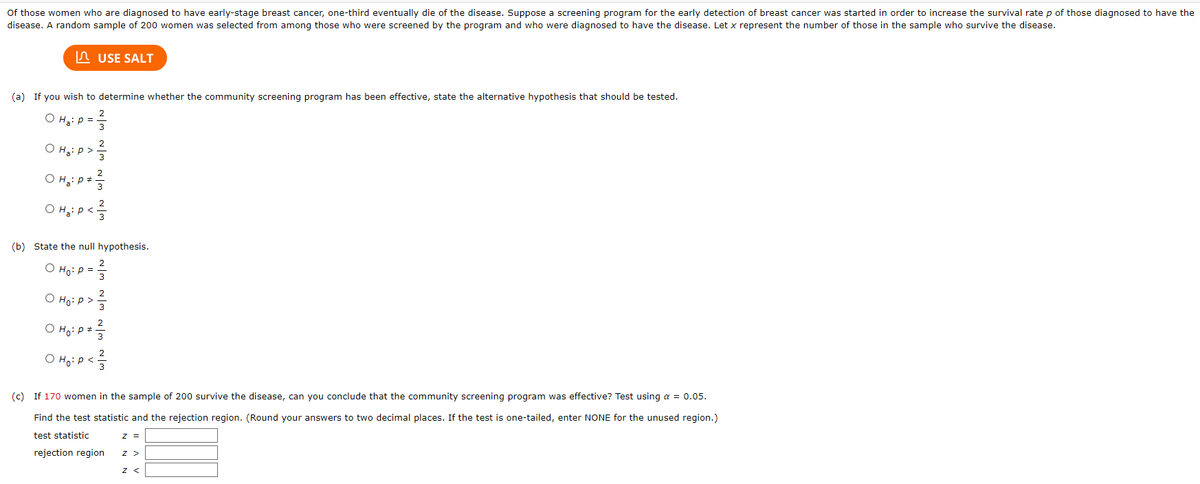 Of those women who are diagnosed to have early-stage breast cancer, one-third eventually die of the disease. Suppose a screening program for the early detection of breast cancer was started in order to increase the survival rate p of those diagnosed to have the
disease. A random sample of 200 women was selected from among those who were screened by the program and who were diagnosed to have the disease. Let x represent the number of those in the sample who survive the disease.
USE SALT
(a) If you wish to determine whether the community screening program has been effective, state the alternative hypothesis that should be tested.
2
O H₂: P =
O H₂: P >
O H₂: P = ²/3
Она
(b) State the null hypothesis.
O Ho: P =
O Ho: P >
O Ho: P =-
O Ho: P <
2
(c) If 170 women in the sample of 200 survive the disease, can you conclude that the community screening program was effective? Test using a = 0.05.
Find the test statistic and the rejection region. (Round your answers to two decimal places. If the test is one-tailed, enter NONE for the unused region.)
test statistic
rejection region
Z =
Z >
Z <