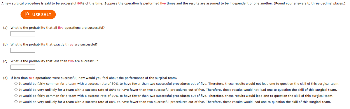 A new surgical procedure is said to be successful 80% of the time. Suppose the operation is performed five times and the results are assumed to be independent of one another. (Round your answers to three decimal places.)

**(a) What is the probability that all five operations are successful?**

[Text Box]

**(b) What is the probability that exactly three are successful?**

[Text Box]

**(c) What is the probability that less than two are successful?**

[Text Box]

**(d) If less than two operations were successful, how would you feel about the performance of the surgical team?**

- ○ It would be fairly common for a team with a success rate of 80% to have fewer than two successful procedures out of five. Therefore, these results would not lead one to question the skill of this surgical team.
- ○ It would be very unlikely for a team with a success rate of 80% to have fewer than two successful procedures out of five. Therefore, these results would not lead one to question the skill of this surgical team.
- ○ It would be fairly common for a team with a success rate of 80% to have fewer than two successful procedures out of five. Therefore, these results would lead one to question the skill of this surgical team.
- ○ It would be very unlikely for a team with a success rate of 80% to have fewer than two successful procedures out of five. Therefore, these results would lead one to question the skill of this surgical team.