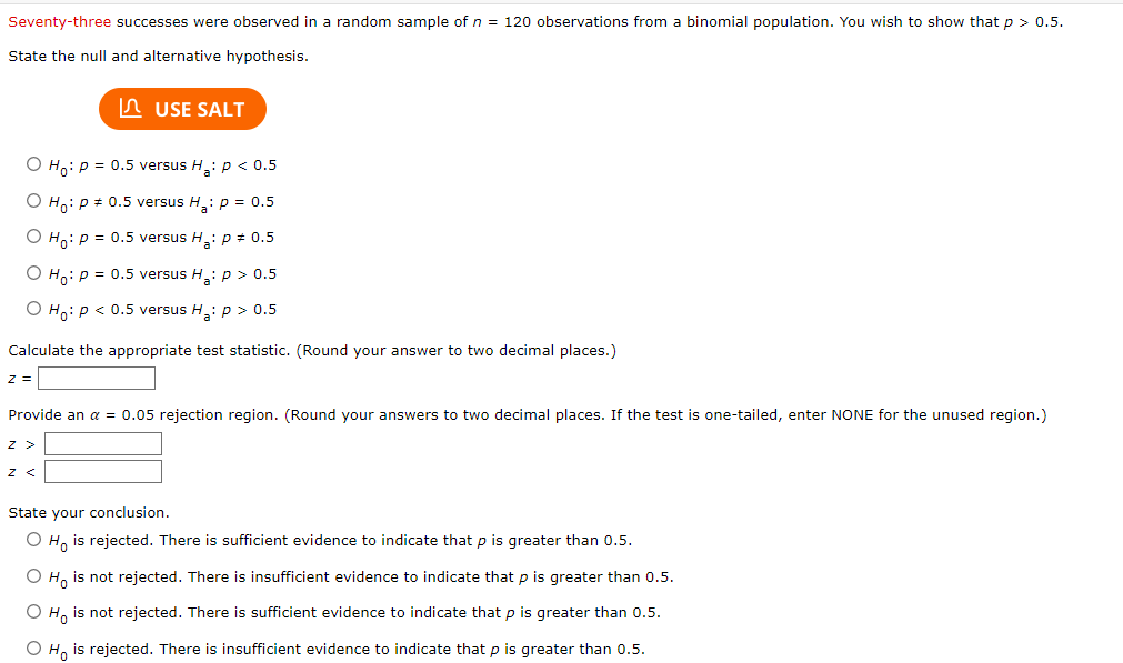 Seventy-three successes were observed in a random sample of n = 120 observations from a binomial population. You wish to show that p > 0.5.
State the null and alternative hypothesis.
USE SALT
O Ho: P = 0.5 versus H₂: p < 0.5
O Ho: P = 0.5 versus H₂: p = 0.5
O Ho: P = 0.5 versus H₂: p = 0.5
O Ho: P = 0.5 versus H₂: p > 0.5
O Ho: P < 0.5 versus H₂: p > 0.5
Calculate the appropriate test statistic. (Round your answer to two decimal places.)
Z =
Provide an α = 0.05 rejection region. (Round your answers to two decimal places. If the test is one-tailed, enter NONE for the unused region.)
Z >
Z <
State your conclusion.
O Ho is rejected. There is sufficient evidence to indicate that p is greater than 0.5.
O Ho is not rejected. There is insufficient evidence to indicate that p is greater than 0.5.
O Ho is not rejected. There is sufficient evidence to indicate that p is greater than 0.5.
O Ho is rejected. There is insufficient evidence to indicate that p is greater than 0.5.