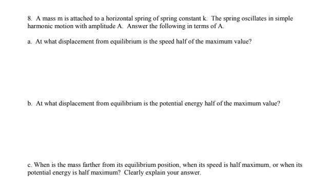 8. A mass m is attached to a horizontal spring of spring constant k. The spring oscillates in simple
harmonic motion with amplitude A. Answer the following in terms of A.
a. At what displacement from equilibrium is the speed half of the maximum value?
b. At what displacement from equilibrium is the potential energy half of the maximum value?
c. When is the mass farther from its equilibrium position, when its speed is half maximum, or when its
potential energy is half maximum? Clearly explain your answer.
с.
