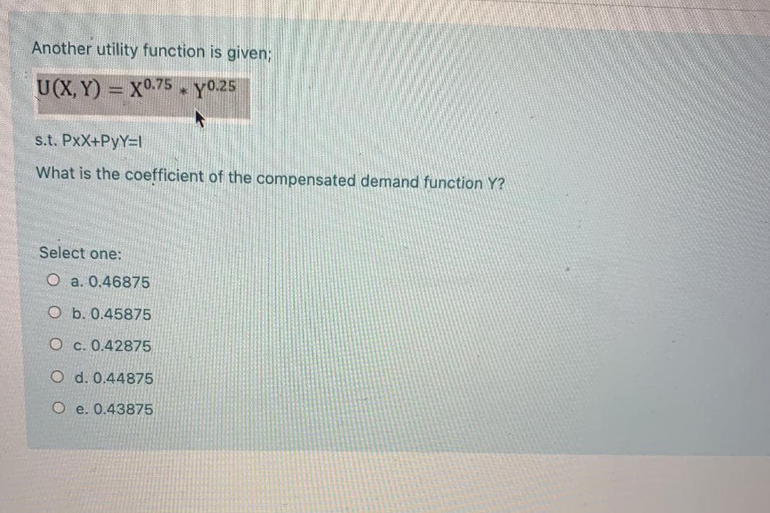 Another utility function is given;
U(X, Y) = X.75 Y0.25
s.t. PxX+PyY=l
What is the coefficient of the compensated demand function Y?
Select one:
O a. 0.46875
O b. 0.45875
O c. 0.42875
O d. 0.44875
O e. 0.43875
