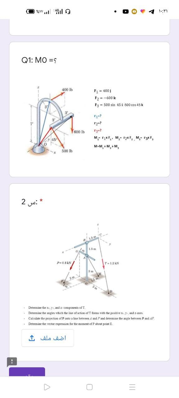 %w,, 4
Q1: MO =S
400 lb
F = 400 i
F2 = -600 k
F3 = 500 sin 45 i -500 cos 45 k
3
7"
Y600 Ib
M- rįxF,, M,- 12x F, M,- r3x F,
M-M, + M, + M,
500 lb
2 w: *
1.5 m
P= 0.8 kN
T-1.2 kN
3m
Determine the x-, y-, and z- components of T.
Determine the angles which the line of action of T formms with the positive x-, y-, and z-axes.
Calculate the projection of P onto a line between A and Fand determine the angle between P and AF
Determine the vector expression for the moment of P about point E.
1, élo Lel
