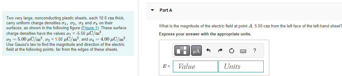 Two very large, nonconducting plastic sheets, each 10.0 cm thick,
carry uniform charge densities 01, 02, 03 and 04 on their
surfaces, as shown in the following figure (Figure 1). These surface
charge densities have the values 01 = -5.50 μC/m²,
02 = 5.00 μC/m², 03 = 1.00 μC/m², and 4 = 4.00 μC/m².
Use Gauss's law to find the magnitude and direction of the electric
field at the following points, far from the edges of these sheets.
Part A
What is the magnitude of the electric field at point A, 5.00 cm from the left face of the left-hand sheet?
Express your answer with the appropriate units.
E =
O
μA
Value
Units
?