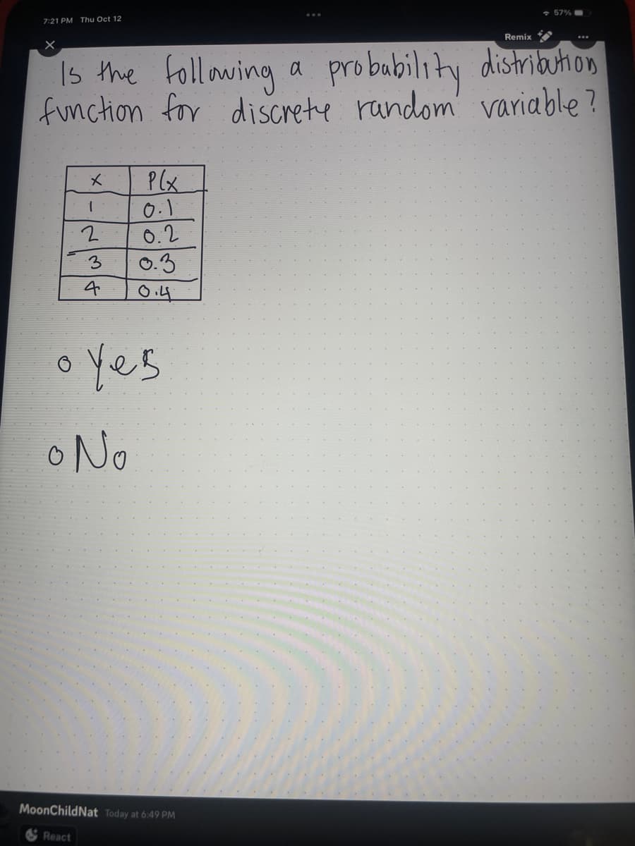 7:21 PM Thu Oct 12
x
Remix
Is the following a
probability
distribution
function for discrete random variable?
1
2
3
Alw
4
P(x
0.1
0.2
0.3
0.4
oyes
o No
57%
MoonChildNat Today at 6:49 PM
React
...