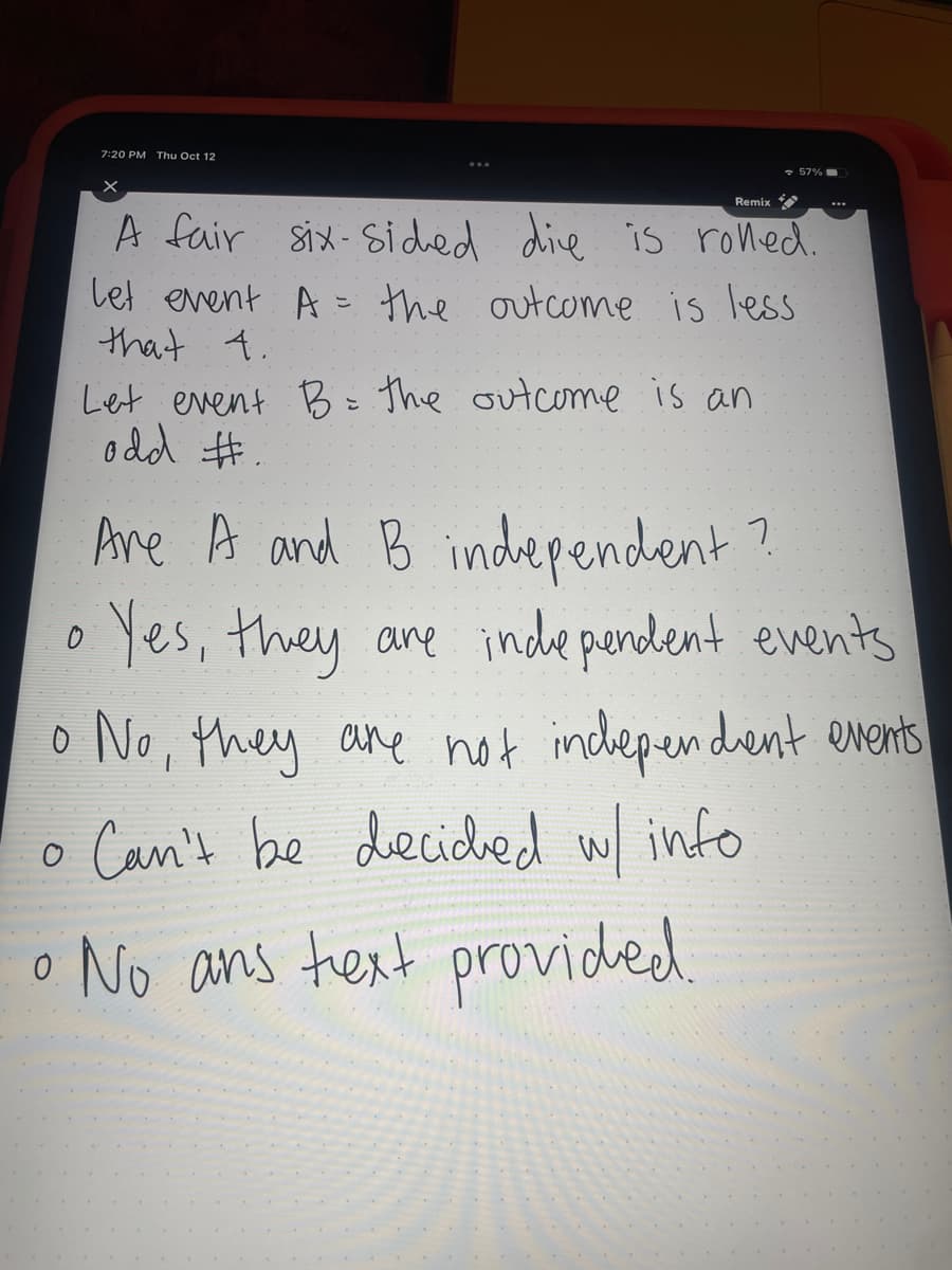 7:20 PM Thu Oct 12
57%
Remix
A fair six-Sided die is rolled.
Let event A = the outcome is less
that 4.
Let event B = the outcome is an
odd #.
Are A and B independent?
Yes, they are independent events
• No, they are not independent events
o Can't be decided w/ info
No ans text provided