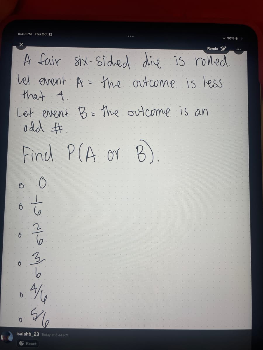 **Understanding Probability with Dice**

A fair six-sided die is rolled. Two events are defined as follows:
- Let event \( A \) be when the outcome is less than 4.
- Let event \( B \) be when the outcome is an odd number.

**Objective:**
Find the probability of \( A \) or \( B \), denoted as \( P(A \text{ or } B) \).

**Graph:**
The image includes a list of probabilities next to circles:

- \( 0 \)
- \( \frac{1}{6} \)
- \( \frac{2}{6} \)
- \( \frac{3}{6} \)
- \( \frac{4}{6} \)
- \( \frac{5}{6} \)

This list might represent incremental steps in calculating or visualizing probability.