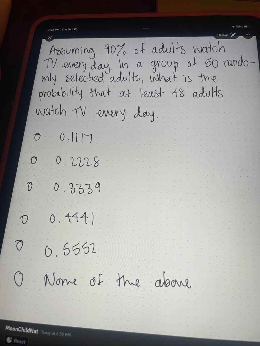 O
O
0
7:28 PM Thu Oct 12
O
00.3339
0.444)
0.5552
O Nome of the above
Assuming 90% of adults watch
TV every day. In a group of 50 rando-
mly selected adults, what is the
probability that at least 48 adults
watch TV every day.
0.1117
0.2228
Remix
MoonChildNat Today at 6:59 PM
React
→ 55% -