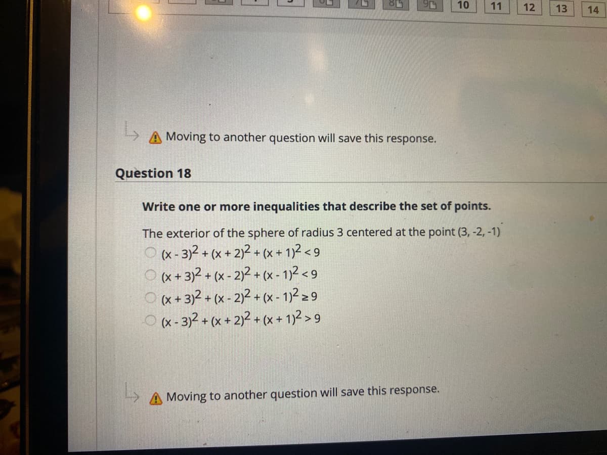 10
11
12
13
14
Moving to another question will save this
response.
Question 18
Write one or more inequalities that describe the set of points.
The exterior of the sphere of radius 3 centered at the point (3, -2, -1)
(x - 3)2 + (x + 2)² + (x + 1)2 < 9
(x + 3)2 + (x - 2)² + (x - 1)2 < 9
O (x+ 3)2 + (x - 2)2 + (x - 1)² 2 9
O x- 3)2 + (x + 2)2 + (x + 1)2 > 9
A Moving to another question will save this response.
