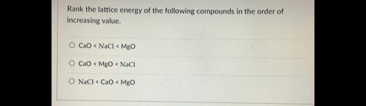 Rank the lattice energy of the following compounds in the order of
increasing value.
O CaO < NaCI < MgO
Cao < MgO < NaCI
O NaCl < CaO < MgO
