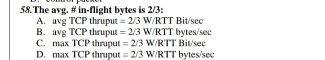 58. The avg. # in-flight bytes is 2/3:
A. avg TCP thruput = 2/3 W/RTT Bit/sec
B. avg TCP thruput = 2/3 W/RTT bytes/sec
C. max TCP thruput = 2/3 W/RTT Bit/sec
D. max TCP thruput = 2/3 W/RTT bytes/sec
%3D
