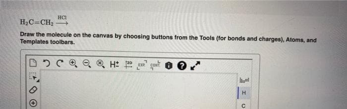 HCI
H₂C=CH₂ →→→
Draw the molecule on the canvas by choosing buttons from the Tools (for bonds and charges), Atoms, and
Templates toolbars.
D C Q H 12D EXP CONT
Il
H
с