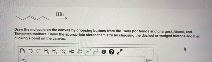 HBr
Draw the molecule on the canvas by choosing buttons from the Tools (for bonds and charges), Atoms, and
Templates toolbars. Show the appropriate stereochemistry by choosing the dashed or wedged buttons and then
clicking a bond on the canvas.
DQ® H 120 EXP CONT
1.
H