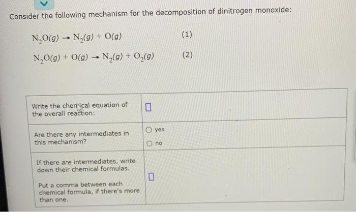 Consider the following mechanism for the decomposition of dinitrogen monoxide:
N₂O(g) N₂(g) + O(g)
N₂O(g) + O(g) N₂(g) + O₂(g)
-
-
Write the chemical equation of
the overall reaction:
Are there any intermediates in
this mechanism?
If there are intermediates, write
down their chemical formulas.
Put a comma between each
chemical formula, if there's more
than one.
0
O yes
no
(1)
(2)