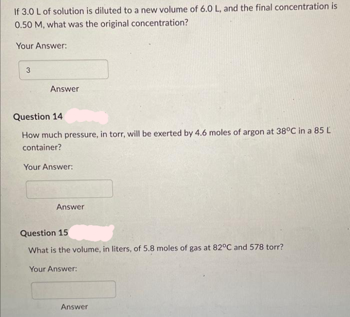 If 3.0 L of solution is diluted to a new volume of 6.0 L, and the final concentration is
0.50 M, what was the original concentration?
Your Answer:
3
Answer
Question 14
How much pressure, in torr, will be exerted by 4.6 moles of argon at 38°C in a 85 L
container?
Your Answer:
Answer
Question 15
What is the volume, in liters, of 5.8 moles of gas at 82°C and 578 torr?
Your Answer:
Answer