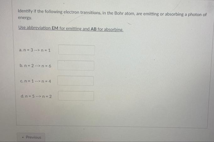 Identify if the following electron transitions, in the Bohr atom, are emitting or absorbing a photon of
energy.
Use abbreviation EM for emitting and AB for absorbing.
a. n-3--> n = 1
b. n=2-> n = 6
c. n=1 --> n = 4
d. n=5 --> n = 2
« Previous
1