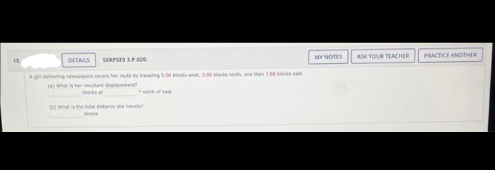 10.
DETAILS SERPSE9 3.P.020.
A girl delivering newspapers covers her route by traveling 5.00 blocks west, 3.00 blocks north, and then 7.00 blocks east.
(a) What is her resultant displacement?
north of east
(b) What is the total distance she travels?
blocks
MY NOTES
ASK YOUR TEACHER
PRACTICE ANOTHER