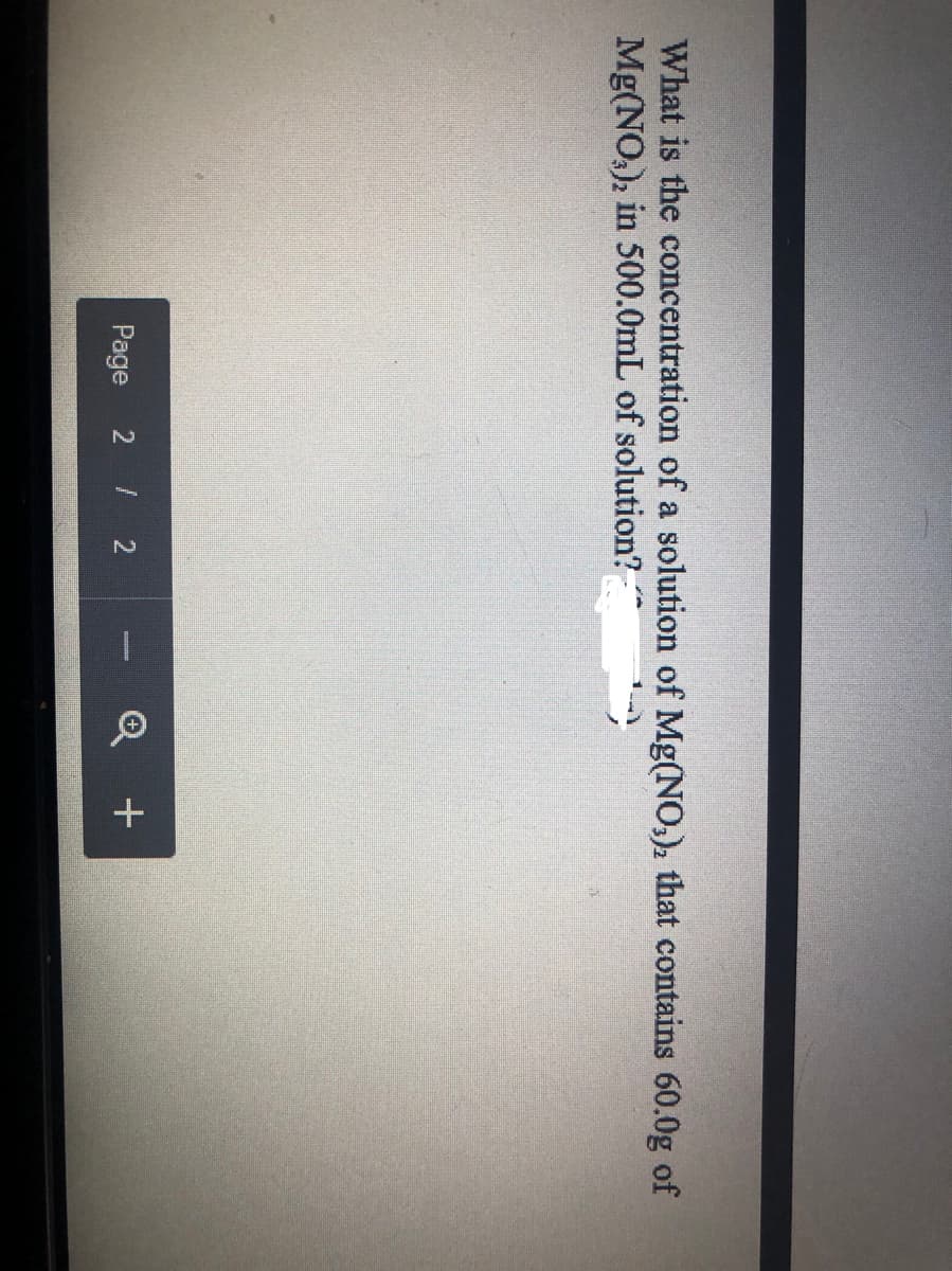 What is the concentration of a solution of Mg(NO,), that contains 60.0g of
Mg(NO,), in 500.0mL of solution?-
Page 2 / 2
Q +
