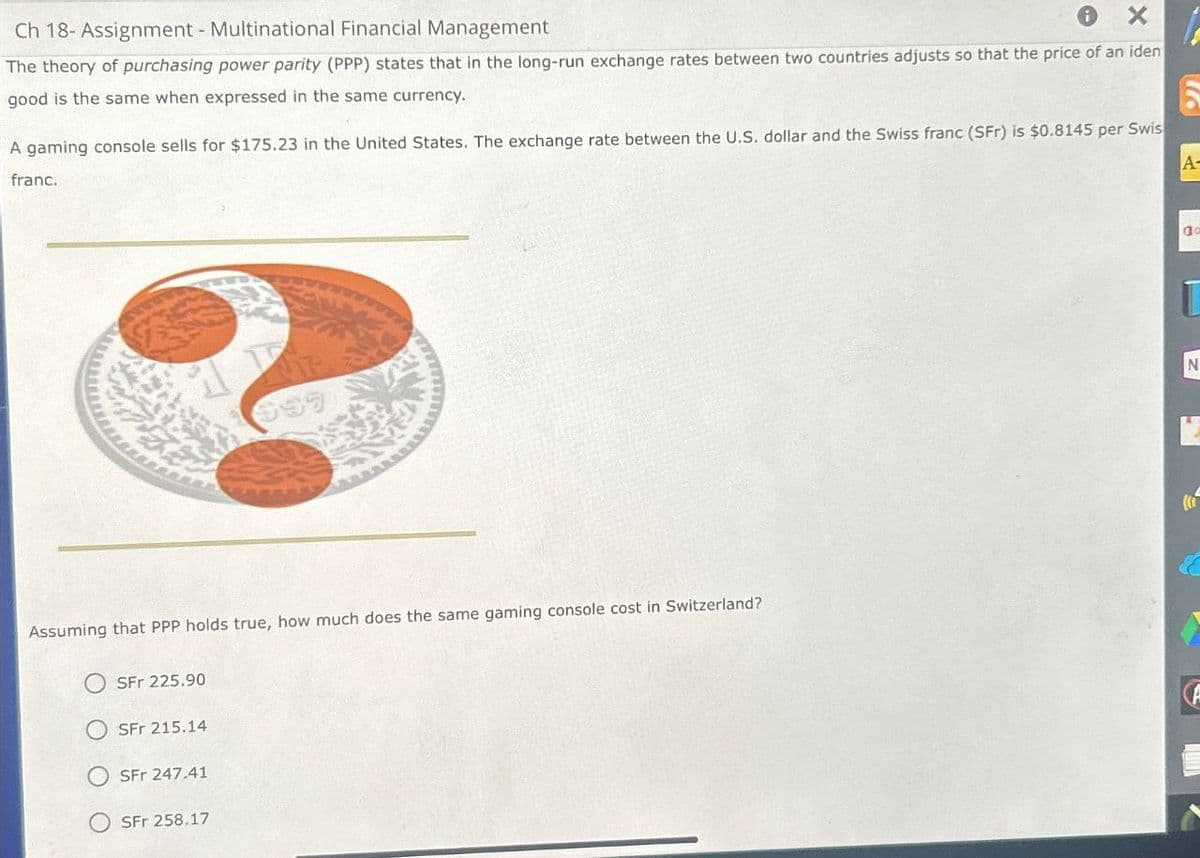 Ch 18- Assignment - Multinational Financial Management
i
The theory of purchasing power parity (PPP) states that in the long-run exchange rates between two countries adjusts so that the price of an iden
good is the same when expressed in the same currency.
A gaming console sells for $175.23 in the United States. The exchange rate between the U.S. dollar and the Swiss franc (SFr) is $0.8145 per Swis
A-
franc.
Assuming that PPP holds true, how much does the same gaming console cost in Switzerland?
SFr 225.90
SFr 215.14
SFr 247.41
SFr 258.17
N