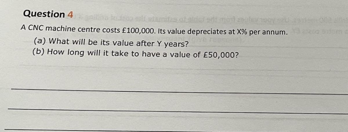 Question 4
todata eri atamiza.
A CNC machine centre costs £100,000. Its value depreciates at X% per annum.
(a) What will be its value after Y years?
(b) How long will it take to have a value of £50,000?
DIME