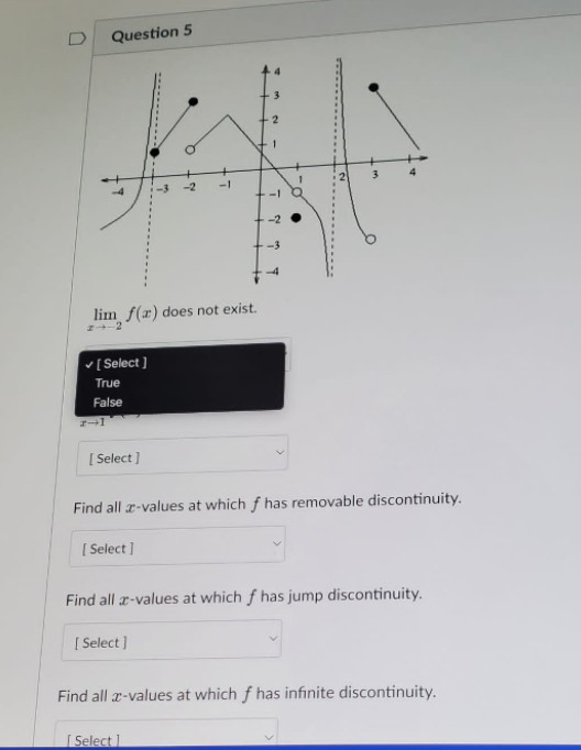 U
Question 5
サ
lim f(x) does not exist.
✓ [Select]
True
False
[Select]
Find all x-values at which f has removable discontinuity.
[Select]
Find all a-values at which f has jump discontinuity.
[Select]
Find all x-values at which f has infinite discontinuity.
[Select 1
2-1
L
-2
3