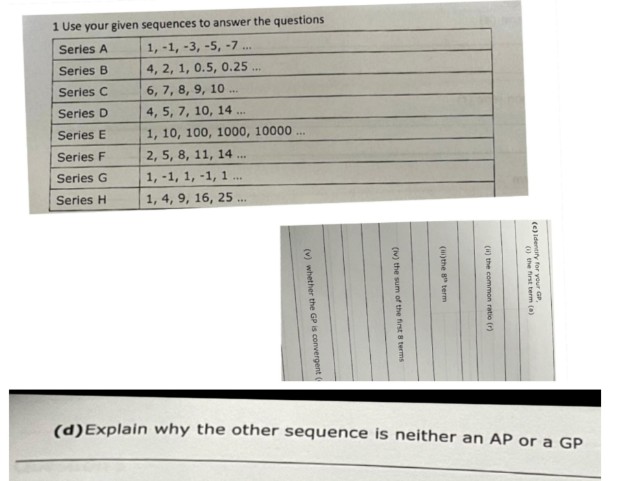 1 Use your given sequences to answer the questions
Series A
1, -1, -3, -5, -7....
Series B
4, 2, 1, 0.5, 0.25...
Series C
6, 7, 8, 9, 10...
Series D
4, 5, 7, 10, 14..
www
Series E
1, 10, 100, 1000, 10000...
Series F
2, 5, 8, 11, 14
***
***
Series G
Series H
1,-1, 1, -1, 1
1, 4, 9, 16, 25..
(d) Explain why the other sequence is neither an AP or a GP
(i)the 8th term
(v) whether the GP is convergent (
(iv) the sum of the first 8 terms
(i) the common ratio (r)
(c) Identify for your GP
() the first term (a)