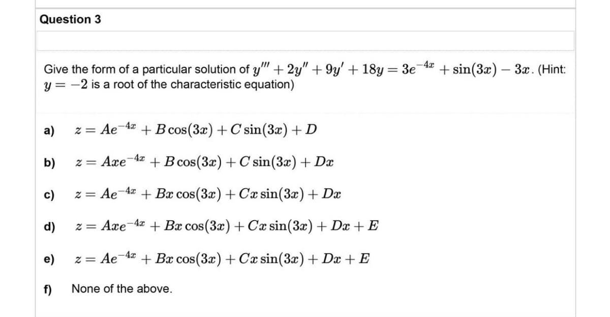 Question 3
Give the form of a particular solution of y"" + 2y" +9y' + 18y = 3e-4x
y = -2 is a root of the characteristic equation)
a)
z = Ae-4x
+ B cos (3x) + C sin(3x) + D
b)
z = Axe-4 + B cos(3x) + C sin (3x) + Dx
c)
z = Ae 4x + Bx cos(3x) + Cx sin(3x) + Dx
d)
z = Axe 4x + Bx cos(3x) + Cx sin(3x) + Dx + E
e)
z = Ae-4x + Bx cos(3x) + Cx sin(3x) + Dx + E
f)
None of the above.
-sin(3x) - 3x. (Hint: