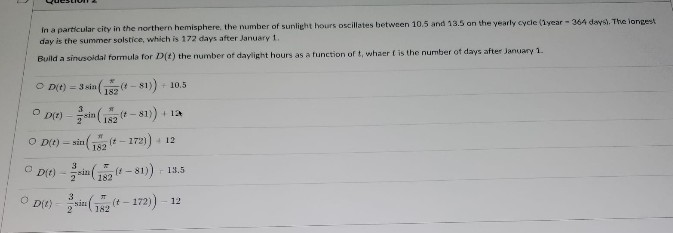 in a particular city in the northern hemisphere, the number of sunlight hours oscillates between 10.5 and 13.5 on the yearly cycle (1year-364 days). The longest
day is the summer solstice, which is 172 days after January 1.
Build a sinusoidal formula for D(t) the number of daylight hours as a function of t, whaer is the number of days after January 1.
OD(t) = 3 sin((-81)) +10.5
OD(t) sin(12(t-81)) + 12
O D(t)=sin(12(t-172)) + 12
ⒸD(t)-in (18 (-81)) 13.5
sin (72(t-172))-12
D(t)