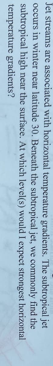 Jet streams are associated with horizontal temperature gradients. The subtropical jet
occurs in winter near latitude 30. Beneath the subtropical jet, we commonly find the
subtropical high near the surface. At which level(s) would I expect strongest horizontal
temperature gradients?
