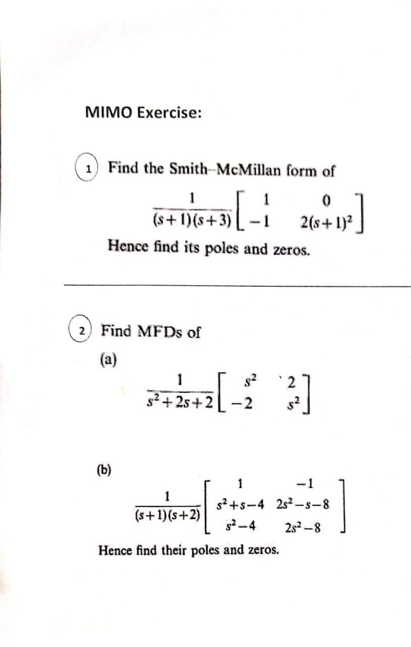MIMO Exercise:
1) Find the Smith-McMillan form of
1
1
(s+ 1)(s+3)
2(s+1)?
Hence find its poles and zeros.
2) Find MFDS of
(a)
1
2
s2 +2s+2
(b)
1
-1
1
s? +s-4 2s2 –s-8
(s+1)(s+2)
2s2 -8
Hence find their poles and zeros.

