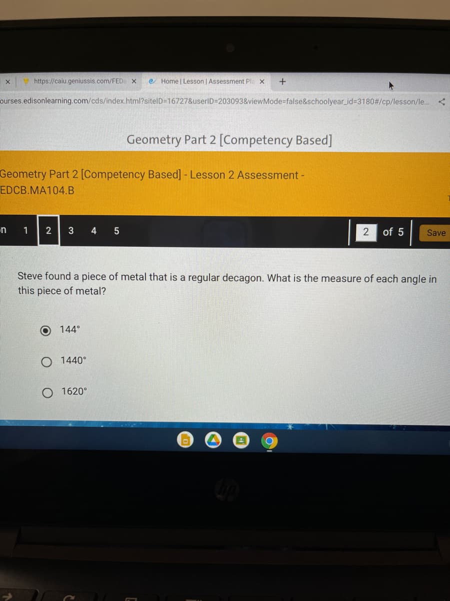 V https://caiu.geniussis.com/FED X
e Home | Lesson | Assessment Pla x
ourses.edisonlearning.com/cds/index.html?sitelD=16727&userID=203093&viewMode=false&schoolyear_id=3180#/cp/lesson/le..
Geometry Part 2 [Competency Based]
Geometry Part 2 [Competency Based] - Lesson 2 Assessment -
EDCB.MA104.B
1 2
3
of 5
Save
Steve found a piece of metal that is a regular decagon. What is the measure of each angle in
this piece of metal?
144°
O 1440°
O 1620°
