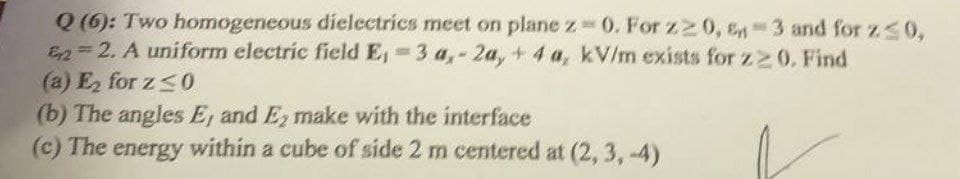 Q (6): Two homogeneous dielectrics meet on plane z 0. For z2 0, En-3 and for zs0,
E=2. A uniform electric field E, 3 a,-2a, + 4 a, kV/m exists for z20. Find
(a) E for z<0
(b) The angles E, and E, make with the interface
(c) The energy within a cube of side 2 m centered at (2, 3, -4)
