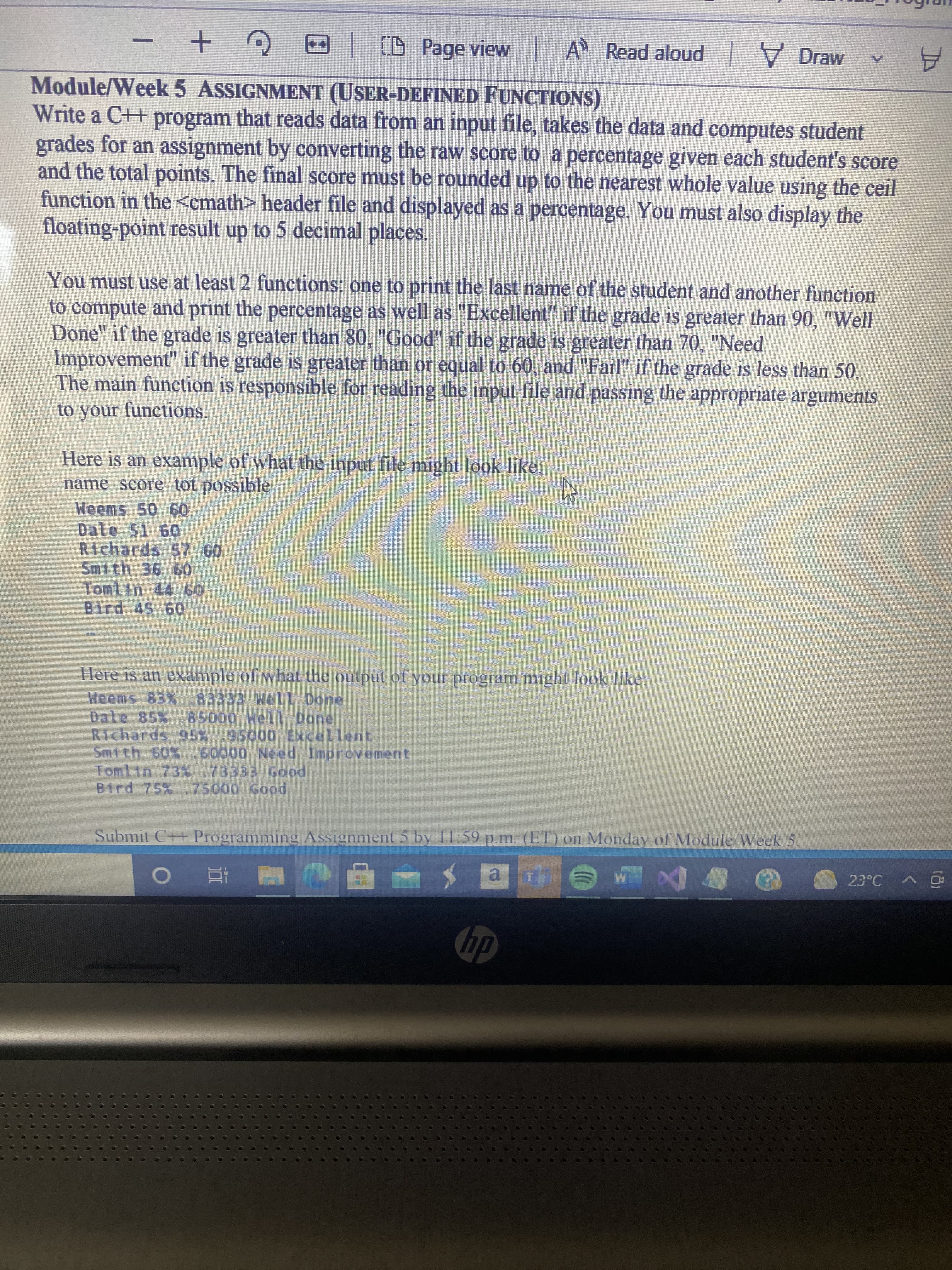 Write a C++ program that reads data from an input file, takes the data and computes student
grades for an assignment by converting the raw score to a percentage given each student's score
and the total points. The final score must be rounded up to the nearest whole value using the ceil
function in the <cmath> header file and displayed as a percentage. You must also display the
floating-point result up to 5 decimal places.
