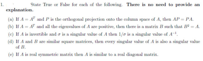 (a) If A = A" and P is the orthogonal projection onto the column space of A, then AP = PA.
(b) If A = A" and all the eigenvalues of A are positive, then there is a matrix B such that Bª = A.
(c) If A is invertible and o is a singular value of A then 1/o is a singular value of A-!.
(d) If A and B are similar square matrices, then every singular value of A is also a singular value
of B.
(e) If A is real symmetric matrix then A is similar to a real diagonal matrix.
