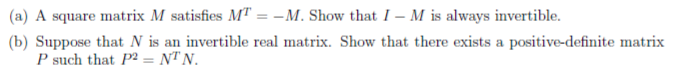 (a) A square matrix M satisfies MT = -M. Show that I – M is always invertible.
(b) Suppose that N is an invertible real matrix. Show that there exists a positive-definite matrix
P such that P² = NT N.
