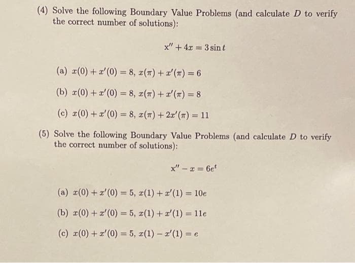 (4) Solve the following Boundary Value Problems (and calculate D to verify
the correct number of solutions):
(a) x(0) + r'(0) = 8,
x" + 4x = 3 sint
(T) + x'(T) = 6
(b) r(0) + r'(0) = 8,
(T) + x'(T) = 8
(c) x(0) + x'(0) = 8, x(x) + 2x' (n) = 11
(5) Solve the following Boundary Value Problems (and calculate D to verify
the correct number of solutions):
x" - x = 6et
(a) x(0) + x'(0) = 5, x(1) + x'(1) = 10e
(b) x(0) + x'(0) = 5, x(1) + x'(1) = 11e
(c) x(0) + r'(0) = 5, x(1) - x'(1) = e