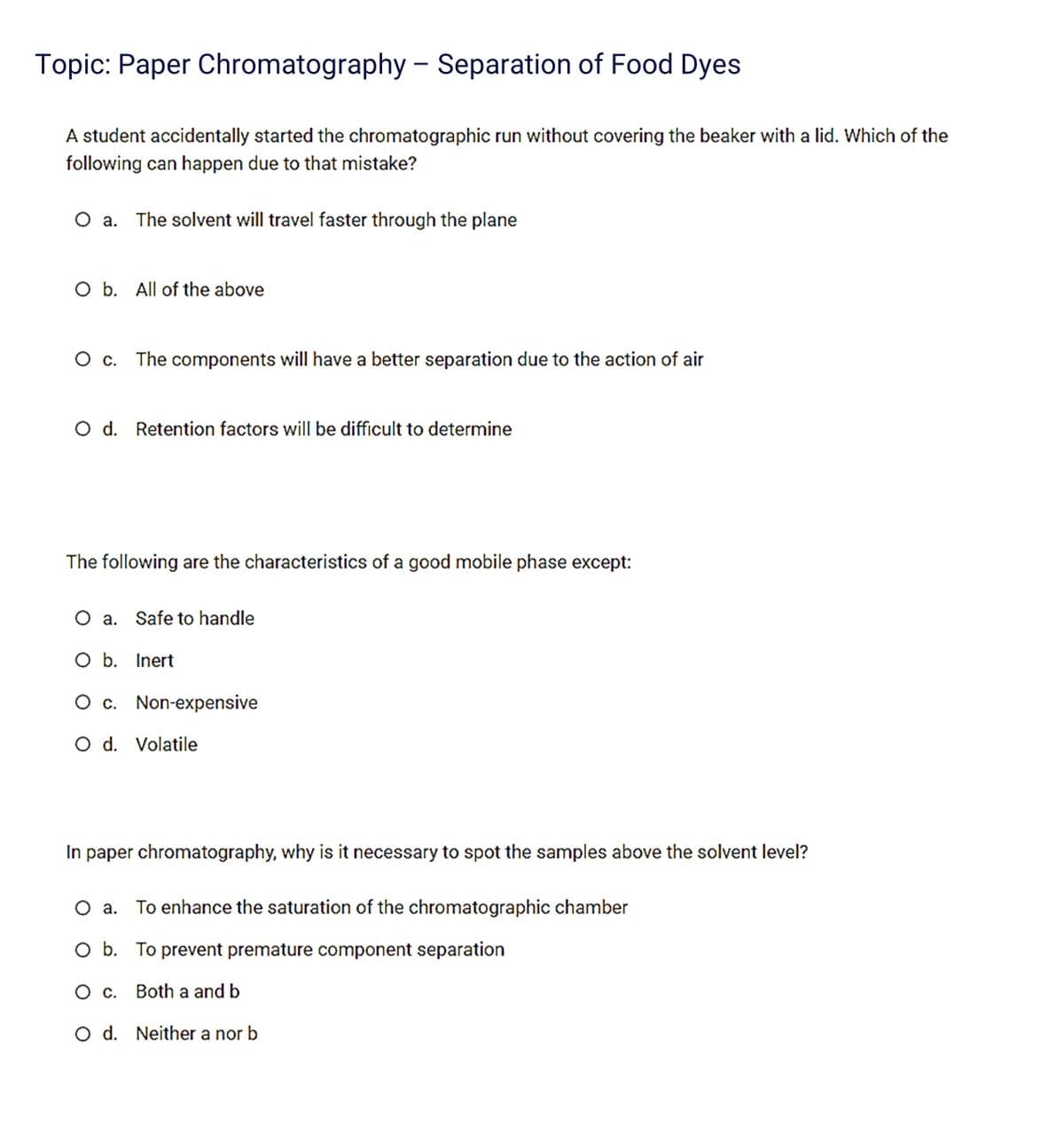 Topic: Paper Chromatography - Separation of Food Dyes
A student accidentally started the chromatographic run without covering the beaker with a lid. Which of the
following can happen due to that mistake?
O a. The solvent will travel faster through the plane
O b. All of the above
O c. The components will have a better separation due to the action of air
O d. Retention factors will be difficult to determine
The following are the characteristics of a good mobile phase except:
O a. Safe to handle
O b. Inert
O c. Non-expensive
O d. Volatile
In paper chromatography, why is it necessary to spot the samples above the solvent level?
O a. To enhance the saturation of the chromatographic chamber
O b. To prevent premature component separation
O c. Both a and b
O d. Neither a nor b
