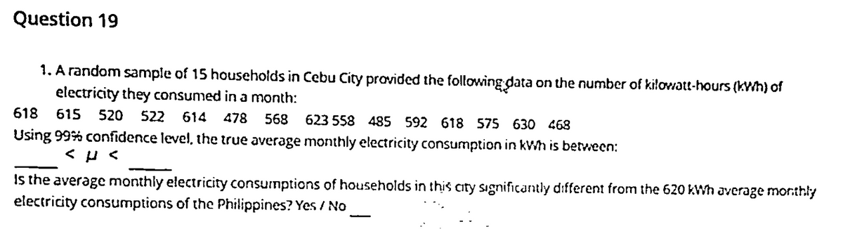 Question 19
1. A random sample of 15 households in Cebu City provided the following data on the number of kilowatt-hours (kWh) of
electricity they consumed in a month:
618
615
520
522
614 478
568
623 558 485 592 618 575 630 468
Using 99% confidence level, the true average monthly electricity consumption in kWh is between:
Is the average monthly electricity consumptions of households in this city sıgnificantly different from the 620 kWh average monthly
electricity consumptions of the Philippines? Yes / No
