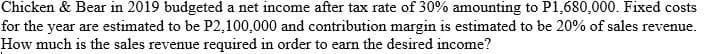 Chicken & Bear in 2019 budgeted a net income after tax rate of 30% amounting to P1,680,000. Fixed costs
for the year are estimated to be P2,100,000 and contribution margin is estimated to be 20% of sales revenue.
How much is the sales revenue required in order to earn the desired income?
