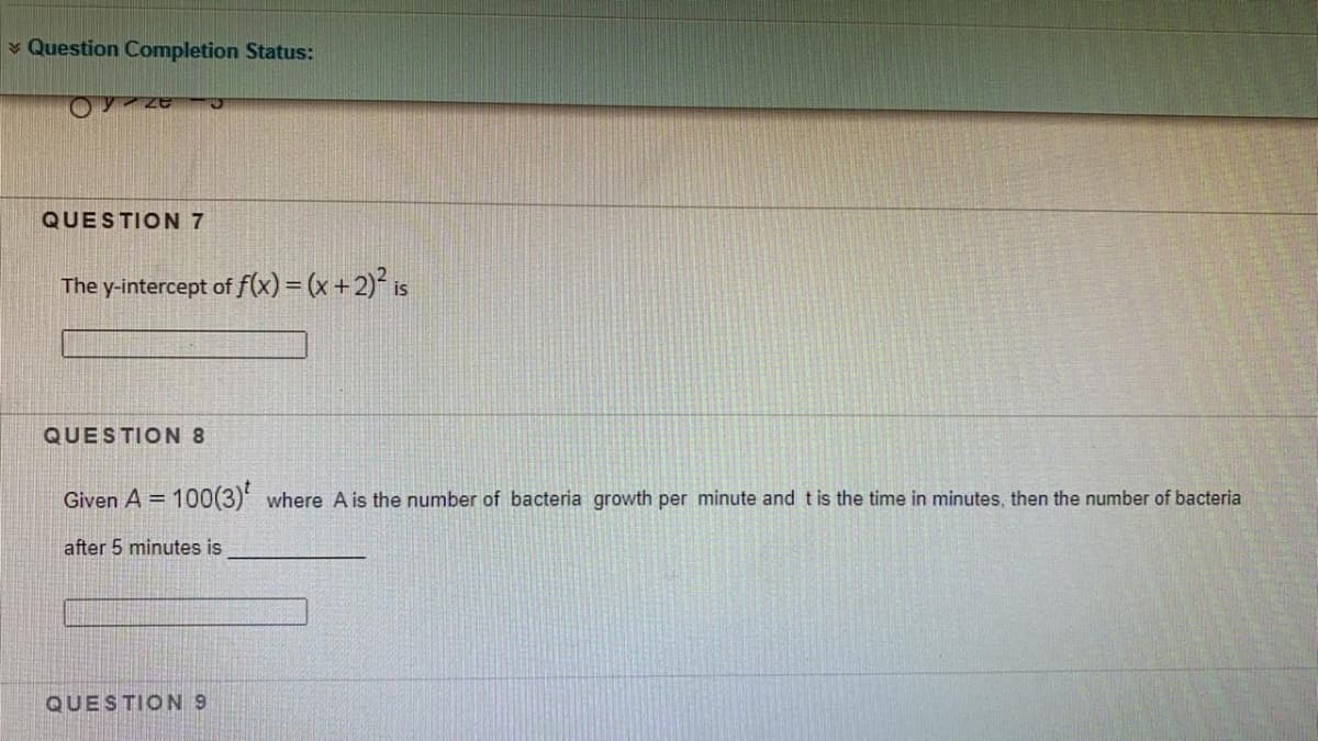 * Question Completion Status:
QUESTION 7
The y-intercept of f(x) = (x +2)² is
QUESTION 8
Given A = 100(3) where A is the number of bacteria growth per minute and t is the time in minutes, then the number of bacteria
%3D
after 5 minutes is
QUESTION 9
